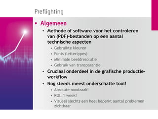 Preflighting
• Algemeen
   • Methode of software voor het controleren
     van (PDF)-bestanden op een aantal
     technische aspecten
      •   Gebruikte kleuren
      •   Fonts (lettertypes)
      •   Minimale beeldresolutie
      •   Gebruik van transparantie
   • Cruciaal onderdeel in de grafische productie-
     workflow
   • Nog steeds meest onderschatte tool!
      • Absolute noodzaak!
      • ROI: 1 week!
      • Visueel slechts een heel beperkt aantal problemen
        zichtbaar
 
