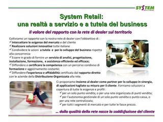System Retail:System Retail:
una realtà a servizio e a tutela del businessuna realtà a servizio e a tutela del business
Coltiviamo un rapporto con la nostra rete di dealer con l’obbiettivo di :
Intercettare le esigenze del mercato e del cliente
Realizzare soluzioni innovative tutte italiane
Condividere le azioni a tutela e per lo sviluppo del business rispetto
alla concorrenza
Essere in grado di fornire un servizio di analisi, progettazione,
installazione, formazione, e assistenza efficiente ed efficace;
Diffondere e certificare la competenza con un percorso condiviso di
formazione e aggiornamento costante;
Diffondere l’esperienza e affidabilità certificata dal rapporto diretto
con le aziende della Distribuzione Organizzata alla rete.
Il valore del rapporto con la rete di dealer sul territorioIl valore del rapporto con la rete di dealer sul territorio
Ci proponiamo insieme al dealer come partner per lo sviluppo in sinergia,
di applicazioni tagliate su misura per il cliente. Forniamo soluzioni a
copertura di tutte le esigenze e profili :
per un solo punto vendita, o per una rete organizzata di punti vendita;
per l’autonomia gestionale di un solo punto vendita o punto cassa, o
per una rete centralizzata;
per tutti i segmenti di mercato e per tutte le fasce prezzo.
…… dalla qualità della rete nasce la soddisfazione del clientedalla qualità della rete nasce la soddisfazione del cliente
 