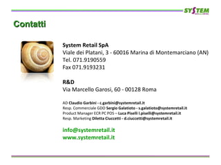 ContattiContatti
System Retail SpA
Viale dei Platani, 3 - 60016 Marina di Montemarciano (AN)
Tel. 071.9190559
Fax 071.9193231
R&D
Via Marcello Garosi, 60 - 00128 Roma
AD Claudio Garbini - c.garbini@systemretail.it
Resp. Commerciale GDO Sergio Galatioto - s.galatioto@systemretail.it
Product Manager ECR PC POS – Luca Piselli l.piselli@systemretail.it
Resp. Marketing Diletta Ciuccetti - d.ciuccetti@systemretail.it
info@systemretail.it
www.systemretail.it
 