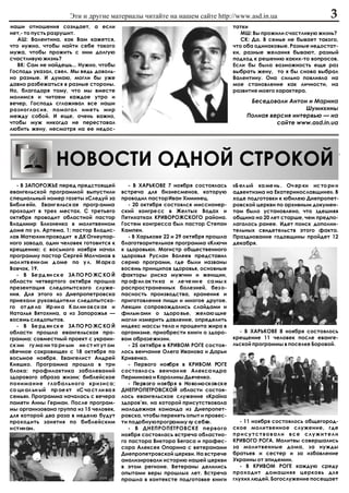 Ýòè è äðóãèå ìàòåðèàëû ÷èòàéòå íà íàøåì ñàéòå http://www.asd.in.ua                                3
íàøè îòíîøåíèÿ ñîçèäàåò, à åñëè                                                     òàòêè
íåò,- òî ïóñòü ðàçðóøèò.                                                               ÌØ: Âû ïðîæèëè ñ÷àñòëèâóþ æèçíü?
   ÀØ: Âàëåíòèíà, êàê Âàì êàæåòñÿ,                                                     ÑÊ: Äà. Â ñåìüå íå áûâàåò òàêîãî,
÷òî íóæíî, ÷òîáû íàéòè ñåáå òàêîãî                                                  ÷òî îáà îäèíàêîâûå. Ðàçíûå íåäîñòàò-
ìóæà, ÷òîáû ïðîæèòü ñ íèì äîëãóþ                                                    êè, ðàçíûå æåëàíèÿ áûâàþò, ðàçíûé
ñ÷àñòëèâóþ æèçíü?                                                                   ïîäõîä ê ðåøåíèþ êàêèõ-òî âîïðîñîâ.
   ÂÊ: Ñàì íå íàéäåøü... Íóæíî, ÷òîáû                                               Åñëè áû áûëà âîçìîæíîñòü åùå ðàç
Ãîñïîäü óêàçàë, ñâåë. Ìû âåäü äîâîëü-                                               âûáðàòü æåíó, òî ÿ áû ñíîâà âûáðàë
íî ðàçíûå. È äóìàþ, ìîãëè áû óæå                                                    Âàëåíòèíó. Îíà ñèëüíî ïîâëèÿëà íà
äàâíî ðàçáåæàòüñÿ â ðàçíûå ñòîðîíû.                                                 ìîå ñòàíîâëåíèå êàê ëè÷íîñòè, íà
Íî, áëàãîäàðÿ òîìó, ÷òî ìû âìåñòå                                                   ðàçâèòèå ìîåãî õàðàêòåðà.
ìîëèìñÿ è ÷èòàåì êàæäîå óòðî è
âå÷åð, Ãîñïîäü ñãëàæèâàë âñå íàøè                                                         Áåñåäîâàëè Àíòîí è Ìàðèíà
ðàçíîãëàñèÿ, ïîìîãàë èìåòü ìèð                                                                             Øóìèõèíû
ìåæäó ñîáîé. È åùå, î÷åíü âàæíî,                                                         Ïîëíàÿ âåðñèÿ èíòåðâüþ — íà
÷òîáû ìóæ íèêîãäà íå ïåðåñòàâàë                                                                   ñàéòå www.asd.in.ua
ëþáèòü æåíó, íåñìîòðÿ íà åå íåäîñ-




                 ÍÎÂÎÑÒÈ ÎÄÍÎÉ ÑÒÐÎÊÎÉ
   - Â ÇÀÏÎÐÎÆÜÅ ïåðåä ïðåäñòîÿùåé            - Â ÕÀÐÜÊÎÂÅ 7 íîÿáðÿ ñîñòîÿëàñü      «Á åë ûé êà ìå íü . Î÷ åð êè èñ òî ðè è
åâàíãåëüñêîé ïðîãðàììîé âûïóñòèëè          âñòðå÷à äëÿ áèçíåñìåíîâ, êîòîðóþ         àäâåíòèçìà íà Åêàòåðèíîñëàâùèíå». Â
ñïåöèàëüíûé íîìåð ãàçåòû «Ñëåäóé çà        ïðîâîäèë ïàñòîð Èâàí Õèìèíåö.            õîäå ïîäãîòîâêè ê þáèëåþ Äíåïðîïåò-
Áèáëè åé». Åâàíã åëüñê àÿ ïðîãð àììà          - 20 îêòÿáðÿ ñîñòîÿëñÿ ìèññèîíåð-     ðîâñêîé öåðêâè ïî àðõèâíûì äîêóìåí-
ïðîõîäèò â òðåõ ìåñòàõ. Ñ òðåòüåãî         ñêèé êîíãðå ññ â Æåëòûõ Âîäàõ è          òàì áûëî óñòàíîâëåíî, ÷òî çäåøíÿÿ
îêòÿáðÿ ïðîâîäèò îáëàñòíîé ïàñòîð          Ïÿòèõàòêàõ ÊÐÈÂÎÐÎÆÑÊÎÃÎ ðàéîíà.         îáùèíà íà 20 ëåò ñòàðøå, ÷åì ïðåäïî-
Âëàäèìèð Áëèçíåíêî â ìîëèòâåííîì           Ãîñòåì êîíãðåññà áûë ïàñòîð Ñòåïàí       ëàãàëîñü ðàíåå. Èäåò ïîèñê äîïîëíè-
äîìå ïî óë. Àðòåìà, 1; ïàñòîð Âëàäèñ-      Êàìïåí.                                  òåëüíûõ ñâèäåòåëüñòâ ýòîãî ôàêòà.
ëàâ Ìàòþõèí ïðîâîäèò â ÄÊ Îãíåóïîð-           - Â Õàðüêîâå 22 è 29 îêòÿáðÿ ïðîøëà   Ïðàçäíîâàíèå ãîäîâùèíû ïðîéäåò 12
íîãî çàâîäà, îäèí ÷åëîâåê ãîòîâèòñÿ ê      áëàãîòâîðèòåëüíàÿ ïðîãðàììà «Êëþ÷è       äåêàáðÿ.
êðåùåíèþ; ñ âîñüìîãî íîÿáðÿ íà÷àë          ê çäîðîâüþ». Ìàãèñòð îáùåñòâåííîãî
ïðîãðàììó ïàñòîð Ñåðãåé Ìîë÷àíîâ â         çäîðîâüÿ Ðóñëàí Âàëååâ ïðåäñòàâèë
ìîë èòâ åíí îì ä îìå ïî ó ë. Ì àðê à       ñåðèþ ïðîãðàìì, ãäå áûëè íàçâàíû
Âîâ÷îê, 19.                                âîñåìü ïðèíöèïîâ çäîðîâüÿ, îñíîâíûå
   - Â Áå ðä ÿí ñê å ÇÀ ÏÎ ÐÎ ÆÑ ÊÎ É      ôàêòîðû ðèñêà ìóæ÷èí è æåíùèí,
îáëàñòè ÷åòâåðòîãî îêòÿáðÿ ïðîøëà          ïð îô èë àê òè êà è ëå ÷å íè å ñà ìû õ
ïðåçåíòàöèÿ ñëåäîïûòñêîãî ñëóæå-           ðàñïðîñòðàíåííûõ áîëåçíåé, áåç î-
íèÿ. Äëÿ ýòîãî èç Äíåïðîïåòðîâñêà          ïàñíîñòü ïðîèçâîäñòâà, õðàíåíèÿ è
ïðèåõàëè ðóêîâîäèòåëè ñëåäîïûòñêî-         ïðèãîòîâëåíèÿ ïèùè è ìíîãîå äðóãîå.
ãî îò äå ëà Èð èí à Ê àë èí îâ ñê àÿ è     Ëåêöèè ñîïðîâîæäàëèñü ñëàéäàìè è
Íàòàëüÿ Âÿòîõèíà, à èç Çàïîðîæüÿ —         ôèëüì àìè î çäîðî âüå, æåëàþ ùèå
âîñåìü ñëåäîïûòîâ.                         ìîãëè èçìåðèòü äàâëåíèå, îïðåäåëèòü
   - Â Áå ðä ÿí ñê å ÇÀ ÏÎ ÐÎ ÆÑ ÊÎ É      èíäåêñ ìàññû òåëà è ïðîöåíòà æèðà â
îáëàñòè ïðîøëà åâàíãåëüñêàÿ ïðî-           îðãàíèçìå, ïðèîáðåñòè êíèãè î çäîðî-       - Â ÕÀÐÜÊÎÂÅ 8 íîÿáðÿ ñîñòîÿëîñü
ãðàììà: ñîâìåñòíûé ïðîåêò ñ óêðàèí-        âîì îáðàçå æèçíè.                        êðåùåíèå 11 ÷åëîâåê ïîñëå åâàíãå-
ñê èì ãó ìà íè òà ðí ûì èí ñò èò óò îì        - 25 îêòÿáðÿ â ÊÐÈÂÎÌ ÐÎÃÅ ñîñòîÿ-    ëüñêîé ïðîãðàììû â ïîñåëêå Áîðîâîé.
«Âå÷íîå ñîêðîâèùå» ñ 18 îêòÿáðÿ ïî         ëîñü âåí÷àíèå Îëåãà Èâàíîâà è Äàðüè
âîñüìîå íîÿáðÿ. Åâàíãåëèñò Àíäðåé          Êðèâåíêî.
Êèÿøêî. Ïðîãðàììà ïðîøëà â òðè                - Ïåðâîãî íîÿáðÿ â ÊÐÈÂÎÌ ÐÎÃÅ
áëîêà: ïðîôèëàêòèêà çàáîëåâàíèé            ñîñòîÿëî ñü âåí÷àí èå Àëåêñà íäðà
çäîðîâîãî îáðàçà æèçíè; áèáëåéñêîå         Ïåðìèíîâà è Êàðîëèíû Äüÿ÷åíêî.
ïîíèìàíèå ãëîáàëüíîãî êðèçèñà;                - Ïåðâîãî íîÿáðÿ â Íîâîìîñêîâñêå
ñî öè àë üí ûé ïð îå êò «Ñ ÷à ñò ëè âà ÿ   ÄÍÅÏÐÎÏÅÒÐÎÂÑÊÎÉ îáëàñòè ñîñòîÿ-
ñåìüÿ». Ïðîãðàììà íà÷àëàñü ñ âå÷åðà        ëîñü åâàíãåëüñêîå ñëóæåíèå «Êðà¿íà
ïàìÿòè Àííû Ãåðìàí. Ïîñëå ïðîãðàì-         çäîðîâ’ÿ», íà êîòîðîé ïðèñóòñòâîâàëà
ìû îðãàíèçîâàíà ãðóïïà èç 15 ÷åëîâåê,      ìîëîäåæíàÿ êîìàíäà èç Äíåïðîïåò-
äëÿ êîòîðîé äâà ðàçà â íåäåëþ áóäóò        ðîâñêà, ÷òîáû ïåðåíÿòü îïûò è ïðîâåñ-
ïðîõîäèòü çàíÿòèÿ ïî áèáëåéñêèì            òè ïîäîáíóþ ïðîãðàììó «ó ñåáÿ».             - 11 íîÿáðÿ ñîñòîÿëîñü îáùåãîðîä-
èñòèíàì.                                      - Â ÄÍÅÏÐÎÏÅÒÐÎÂÑÊÅ ïåðâîãî           ñêîå ìîëèòâåííîå ñëóæåíèå, ãäå
                                           íîÿáðÿ ñîñòîÿëàñü âñòðå÷à îáëàñòíî-      ïðèñóòñòâîâàëè âñå ñëóæèòåëè
                                           ãî ïàñòîðà Âèêòîðà Áåãàñà è ïðîôåñ-      ÊÐÈÂÎÃÎ ÐÎÃÀ. Ìîëèòâû ñîâåðøàëèñü
                                           ñîðà Àëåêñåÿ Îïàðèíà ñ âåòåðàíàìè        çà ìîëèòâåííûå äîìà, çà íóæäû
                                           Äíåïðîïåòðîâñêîé öåðêâè. Íà âñòðå÷å      áðàòüåâ è ñåñòåð è çà èçáàâëåíèå
                                           àíàëèçèðîâàëè èñòîðèþ íàøåé öåðêâè       Óêðàèíû îò ýïèäåìèè.
                                           â ýòîì ðåãèîíå. Âåòåðàíû äåëèëèñü           - Â ÊÐÈÂÎÌ ÐÎÃÅ êàæäóþ ñðåäó
                                           îïûòàìè âåðû ïðîøëûõ ëåò. Âñòðå÷à        ïðîõîäèò äîìàøíÿÿ öåðêîâü äëÿ
                                           ïðîøëà â êîíòåêñòå ïîäãîòîâêå êíèãè      ãëóõèõ ëþäåé. Áîãîñëóæåíèå ïîñåùàåò
 