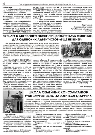 4                     Ýòè è äðóãèå ìàòåðèàëû ÷èòàéòå íà íàøåì ñàéòå http://www.asd.in.ua
8–12 ÷åëîâåê.                             ïî óë . Îòò î Áðî çîâñ êîãî ,44. Â       ìàëü÷èêà ïðèãëàñèòü ñëóæèòåëÿ
  - 16 íîÿáðÿ Àëåêñåé Îïàðèí ïðèíè-       ÇÀÏÎÐÎÆÜÅ 29 íîÿáðÿ ïî óë. Àðòåìà,1.     Öåðêâè Àëåêñàíäðà Ïåëàõà è ïîìî-
ìàë ó÷àñòèå â ïðîâåäåíèè Åâàíãå-             - Â ÕÀÐÜÊÎÂÅ 5—12 äåêàáðÿ ïðîéäåò     ëèòüñÿ çà åãî çäîðîâüå. Âî âðåìÿ
ëüñêîé ïðîãðàììû â ã. Áåëãîðîä.           ìîëîäåæíàÿ íåäåëÿ âîçðîæäåíèÿ.           ìîëèòâ û ìàëü÷ èê âíèì àòåëüí î è
  - 21 íîÿáðÿ ïî îáùèíàì Âîñòî÷íî-        Îòêðûòèå â 17:00. Âñòðå÷è êàæäûé         ôèêñèðîâàíî ñìîòðåë íà ïàñòîðà, à
Äíåïðîâñêîé êîíôåðåíöèè ïðîøëà            âå÷åð â 18:30 â ìîëèòâåííîì äîìå ïî      ïîñëå åëåîïîìàçàíèÿ ñòàë ñàìîñòîÿ-
ìèññèîíåðñêàÿ àêöèÿ «Ïðèâåòñòâèå          óë. Ìèðà, 3.                             òåëüíî ñàäèòüñÿ. Ïîñëå ìîëèòâû ìàòü
Èèñóñà».                                           Îïûò åëåîïîìàçàíèÿ              ðàñïëàêàëàñü, Äåíèñ ïîäïîëç ê íåé è
  - 28 íîÿáðÿ â 18:00 ÕÀÐÜÊÎÂÅ ïðîéäåò       - Â ÌÅËÈ ÒÎÏÎ ËÅ Èðèí à äåëà ëà       ñêàçàë: «íå ïëà÷ü, ìàìà».
ãîðîäñêîå ìîëîäåæíîå ñîáðàíèå.            ìàññàæ ðåáåíêó òðåõ ëåò, ñòðàäàþ-
  - Îòäåë äåòñêîãî ñëóæåíèÿ ïðîâî-        ùåìó äåòñêèì öåðåáðàëüíûì ïàðàëè-                             Ïîäãîòîâèëà
äèò âñòðå÷ó â 10:00 äåòñêèõ ó÷èòåëåé. Â   ÷îì. Äåíèñ íå ìîã ñîñòàâëÿòü ôðàçû â                  Àíàñòàñèÿ Âåðòèêîâà
ÄÍÅÏÐÎÏÅÒÐÎ ÂÑÊÅ 8 íîÿáðÿ ïî óë.          ðå÷è, ñàìîñòîÿòåëüíî ñàäèòüñÿ, è ó                 Ôîòî Ìèõàèëà è Ëþäìèëû
Íàðûìñêàÿ, 46. Â ÕÀÐÜÊÎÂÅ 15 íîÿáðÿ       íåãî îòñóòñòâîâàë ñêîíöåíòðèðîâàí-
                                                                                                            Ìèêèòþê
ïî óë. Ìèðà, 3. Â ÊÐÈÂÎÌ ÐÎÃÅ 22 íîÿáðÿ   íûé âçãëÿä. Èðèíà ïðåäëîæèëà ìàòåðè


ÏßÒÜ ËÅÒ Â ÄÍÅÏÐÎÏÅÒÐÎÂÑÊÅ ÑÓÙÅÑÒÂÓÅÒ ÊËÓÁ ÎÁÙÅÍÈß
      ÄËß ÎÄÈÍÎÊÈÕ ÀÄÂÅÍÒÈÑÒÎÂ «ÅÙÅ ÍÅ ÂÅ×ÅÐ»
   Ìû æèâåì â ìèðå, ãäå öàðèò çàêîí îõîòû, è íàñ âåçäå ïîäñòåðåãàþò
ëîâóøêè; â ìèðå, ãäå òðàãåäèÿ ñëåäóåò çà òðàãåäèåé; â ìèðå, ãäå òî è äåëî
ñîâåðøàþòñÿ íåïîïðàâèìûå îøèáêè. Â æèçíè íå èñ÷èñëèòü îñòðûõ óãëîâ,
îíè áîëüíî ðàíÿò, êàëå÷àò íàñ. Íî ñðåäè ìíîæåñòâà ðàçíûõ íåâçãîä åñòü
òàêàÿ, îò êîòîðîé îñîáåííî ñèëüíî ñòðàäàþò ëþäè, — îäèíî÷åñòâî. Ìîæíî
æèòü â áîëüøîì ãîðîäå, íî èñïûòûâàòü îäèíî÷åñòâî. Ìîæíî èìåòü ñåìüþ, íî
ñòðàäàòü îò îäèíî÷åñòâà. Ìîæíî áûòü ÷ëåíîì Öåðêâè, íî îñòàâàòüñÿ
îäèíîêèì ÷åëîâåêîì. Â ýòîì ìèðå, äåéñòâèòåëüíî, òàê ìíîãî îäèíîêèõ
ëþäåé.
  ÊÀÊ ÈÇÁÀÂÈÒÜÑß ÎÒ ÎÄÈÍÎ×ÅÑÒÂÀ?          ìñòâà è îáùåíèÿ; 3. ïðîãðàììà «Çà        ìó êëóáó è ïîëó÷èòü îòëè÷íóþ âîçìîæ-
×òî ñäåëàòü, ÷òîáû ïîìî÷ü ñåáå, åñëè      ÷àøêîé ÷àÿ» Ëåòîì âñòðå÷è êëóáà          íîñòü îáðåñòè íîâûõ çíàêîìûõ, äðóçåé
òû îä èíîê , ïîì î÷ü ä ðóãè ì òàê èì      ïðî õîä ÿò í à ïð èðî äå. Òàê æå ä ëÿ    è åäèíîìûøëåííèêîâ. Ìîæåò áûòü,
ëþäÿì?                                    îäèíîêèõ àäâåíòèñòîâ ÂÄÊ 1 ðàç â         èìåííî ýòè âñòðå÷è ñäåëàþò âàøó
  Ãîñ ïîä ü íå æåë àåò , ÷ò îáû ìû        êâàðòàë âûõîäèò ñïåöèàëüíûé áþëëå-       æèçíü èíòåðåñíåå, íàïîëíÿò åå ÿðêèìè
÷óâñòâîâàë è ñåáÿ îäèíî êèìè. Âåäü        òåíü ñëóæáû çíàêîìñòâ «Íàäåæäà».         êðàñêàìè, òåïëûìè âîñïîìèíàíèÿìè è
ëþäè ñîçäàíû äëÿ îáùåíèÿ, äëÿ òîãî,       Áþë ëåò åíü ïåð åäà åòñ ÿ â êàæ äóþ      öåëîé ãàììîé ÷óâñòâ. Âîçìîæíî äàæå,
÷òîáû çà áîòèòüñ ÿ äðóã î ä ðóãå è        îáùèíó êîíôåðåíöèè. Ãëàâíîé öåëüþ        ÷òî êòî-òî ñìî æåò ñòàòü äëÿ Â àñ
ïîääåðæèâàòü äðóã äðóãà.                  êëóáà ÿâëÿåòñÿ – èçó÷åíèå Ñâÿùåííîãî     ãîðàçäî áëèæå. Ìû æäåì âàñ êàæäîå
  Âîò óæå íà ïðîòÿæåíèè 5 ëåò â           Ïèñàíèÿ, îáùåíèå ñ ñåáå ïîäîáíûìè        ïî ñë åä íå å âî ñê ðå ñå íü å ìå ñÿ öà
Äíåïðîïåò ðîâñêå ñóùåñòâóå ò êëóá         — áðàòüÿìè è ñåñòðàìè, ÷òîáû ó÷èòüñÿ     (óòî÷íÿéòå ïî òåëåôîíó) ïî àäðåñó: ã.
îáùåíèÿ äëÿ îäèíîêèõ àäâåíòèñòîâ          ïîääåðæèâàòü äðóã äðóãà, îáùàòüñÿ        Äíåïðî ïåòðîâ ñê, óë. Êîæåìÿ êè 63,
«Åùå íå âå÷åð». Ïî÷òè êàæäûé ìåñÿö        äðóã ñ äðóãîì, ìîëèòüñÿ äðóã çà äðóãà.   íà÷àëî â 11.00 ÷àñîâ. Òåëåôîí äëÿ
êëóá ñîáèðàåòñÿ íà ñâîþ âñòðå÷ó.          Åñòåñòâåííî, íå èñêëþ÷àåòñÿ âîçìîæ-      ñïðàâîê: 056-34-76-66 (îôèñ ÂÄÊ).
  Êàæäàÿ âñòðå÷à ñîñòîèò èç òðåõ          íîñòü íàéòè â êëóáå ñâîþ âòîðóþ
÷àñòåé: 1. ïðîïîâåäü èëè ñåìèíàð; 2.      ïîëîâèíêó. Ìû ïðèãëàøàåì ÷ëåíîâ                                 vdk-asd.org.ua
ñïåöèàëüíàÿ ïðîãðàììà äëÿ çíàêî-          öåðêâè ÀÑÄ, ïðèñîåäèíèòüñÿ ê íàøå-


                                ØÊÎËÀ ÑÅÌÅÉÍÛÕ ÊÎÍÑÓËÜÒÀÍÒÎÂ
                              Ó×ÈÒ ÝÔÔÅÊÒÈÂÍÎ ÇÀÁÎÒÈÒÜÑß Î ÄÐÓÃÈÕ
                               Ïîìîãàòü äðóãèì â ðåøåíèè ïðîáëåì – ïðèçâàíèå âåðóþùåãî. Îòäåë ñåìåéíîãî
                            ñëóæåíèÿ ñîâìåñòíî ñ îòäåëîì îáðàçîâàíèÿ Âîñòî÷íî-Äíåïðîâñêîé êîíôåðåíöèè
                            îðãàíèçîâàë Øêîëó ñåìåéíûõ êîíñóëüòàíòîâ. Ýòî îáðàçîâàòåëüíàÿ ïðîãðàììà,
                            íàïðàâëåííàÿ íà îáó÷åíèå ïðèíöèïàì îêàçàíèÿ äóõîâíîé ïîìîùè ñîãëàñíî ó÷åíèþ Áèáëèè
                            è Äóõà Ïðîðî÷åñòâà. Øêîëà ñåìåéíûõ êîíñóëüòàíòîâ ãîòîâèò ê ïðàêòè÷åñêîìó ñëóæåíèþ
                            íóæäàì ëþäåé ïî ïðèìåðó ñëóæåíèÿ, êîòîðîå ñîâåðøàë Èèñóñ Õðèñòîñ. Ïðîãðàììà
                            äóõîâíîé ïîìîùè ÿâëÿåòñÿ íåîòúåìëåìîé è çíà÷èìîé ÷àñòüþ ïðîãðàììû öåëîñòíîãî
                            åâàíãåëüñêîãî ñëóæåíèÿ.
   Çàäà÷è Øêîëû:                            - Íàó÷èòü îðãàíèçîâûâàòü è ïðîâî-        - Õðèñòèàíñêèé îáðàç æèçíè
  - Ïîä ãîòî âèòü ê ïðà êòè÷ åñêî ìó      äèòü ïðîãðàììû ïî ñåìåéíûì âçàèìî-         - Îñíîâû õðèñòèàí ñêîé ýòèêè 2
ñëóæåíèþ ñåìåéíîãî êîíñóëüòàíòà,          îòíîøåíèÿì (â öåðêâè, íà åâàíãå-         ÐÀÇÄÅË: ÄÓÕÎÂÍÀß ÏÎÌÎÙÜ
èìåþùåãî ñáàëàíñèðîâàííûé ïîäõîä          ëüñêèõ ïðîãðàììàõ, â äðóãèõ ìèññèî-        - Äóõîâíàÿ ïîìîùü
ê ïðîâîçãëàøåíèþ âåñòè î ñåìåéíûõ         íåðñêèõ ïðîåêòàõ).                         - Òå õí èê à êî íñ óë üò èð îâ àí èÿ -
âçàèìîîòíîøåíèÿõ è ñëóæåíèþ ëþäÿì.          Ïðîãðàììà îáó÷åíèÿ âêëþ÷àåò â          Èñêóññòâî îáùåíèÿ
  - Íàó÷èòü îñíîâíûì ïðèíöèïàì            ñåáÿ:                                      3 ÐÀÇÄÅË: ÕÐÈÑÒÈÀÍÑÊÈÉ ÄÎÌ
êîíñóëüòèðîâàíèÿ è îêàçàíèÿ äóõîâíîé        1 ÐÀÇÄÅË: ÄÓÕÎÂÍÎÅ ÑÒÀÍÎÂËÅÍÈÅ           - Ïðèíöèïû ñóïðóæåñêèõ âçàèìîîò-
ïîìîùè.                                   ËÈ×ÍÎÑÒÈ                                 íîøåíèé
  - Íàó÷èòü ñòóäåíòà ØÑÊ èñïîëüçî-          - Äóõîâíîå ñòàíîâëåíèå ëè÷íîñòè          - Äîáðà÷íîå êîíñóëüòèðîâàíèå
âàòü ïîëó÷åííûå çíàíèÿ íà ïðàêòèêå.         - Ïðèçâàíèå è ñëóæåíèå                   - Âîñïèòàíèå äåòåé
 