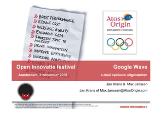 Open Innovatie festival                                                                                                                                                   Google Wave
       Amsterdam, 2 december 2009                                                                                                                                      e-mail opnieuw uitgevonden

                                                                                                                                                                          Jan Krans & Max Janssen
                                                                                                                               Jan.Krans of Max.Janssen@AtosOrigin.com


Atos, Atos and fish symbol, Atos Origin and fish symbol, Atos Consulting, and the fish itself are registered trademarks of Atos Origin SA. August 2006
© 2006 Atos Origin. Confidential information owned by Atos Origin, to be used by the recipient only. This document or any part of it, may not be reproduced, copied,
circulated and/or distributed nor quoted without prior written approval from Atos Origin.
 