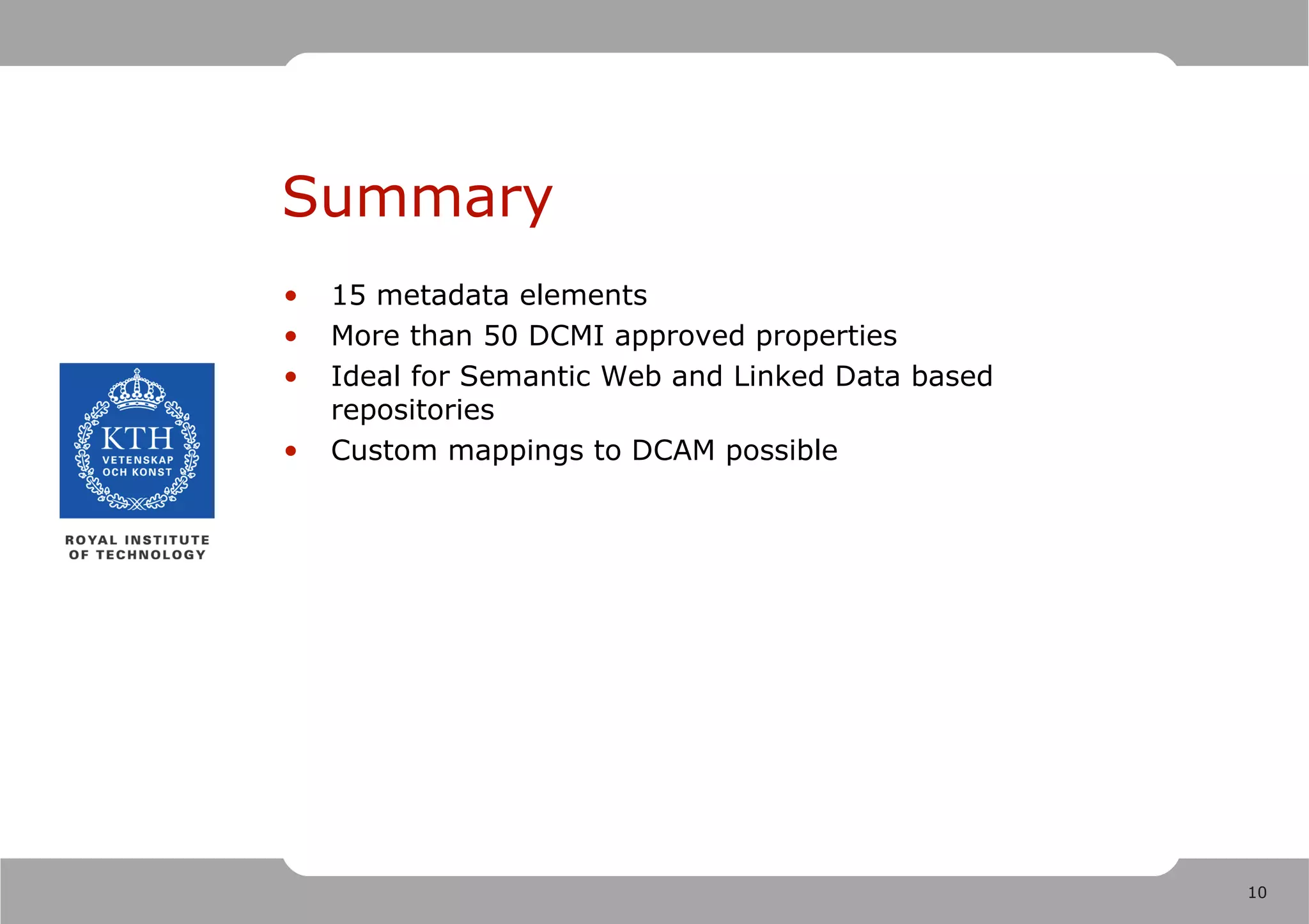 Summary
•   15 metadata elements
•   More than 50 DCMI approved properties
•   Ideal for Semantic Web and Linked Data based
    repositories
•   Custom mappings to DCAM possible




                                                   10
 