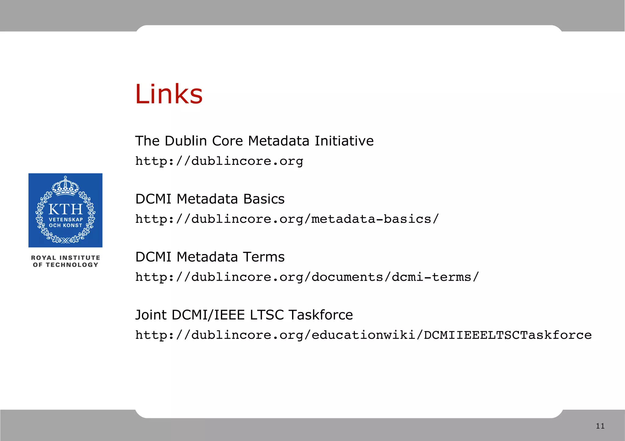Links
The Dublin Core Metadata Initiative
http://dublincore.org

DCMI Metadata Basics
http://dublincore.org/metadata­basics/

DCMI Metadata Terms
http://dublincore.org/documents/dcmi­terms/

Joint DCMI/IEEE LTSC Taskforce
http://dublincore.org/educationwiki/DCMIIEEELTSCTaskforce




                                                            11
 