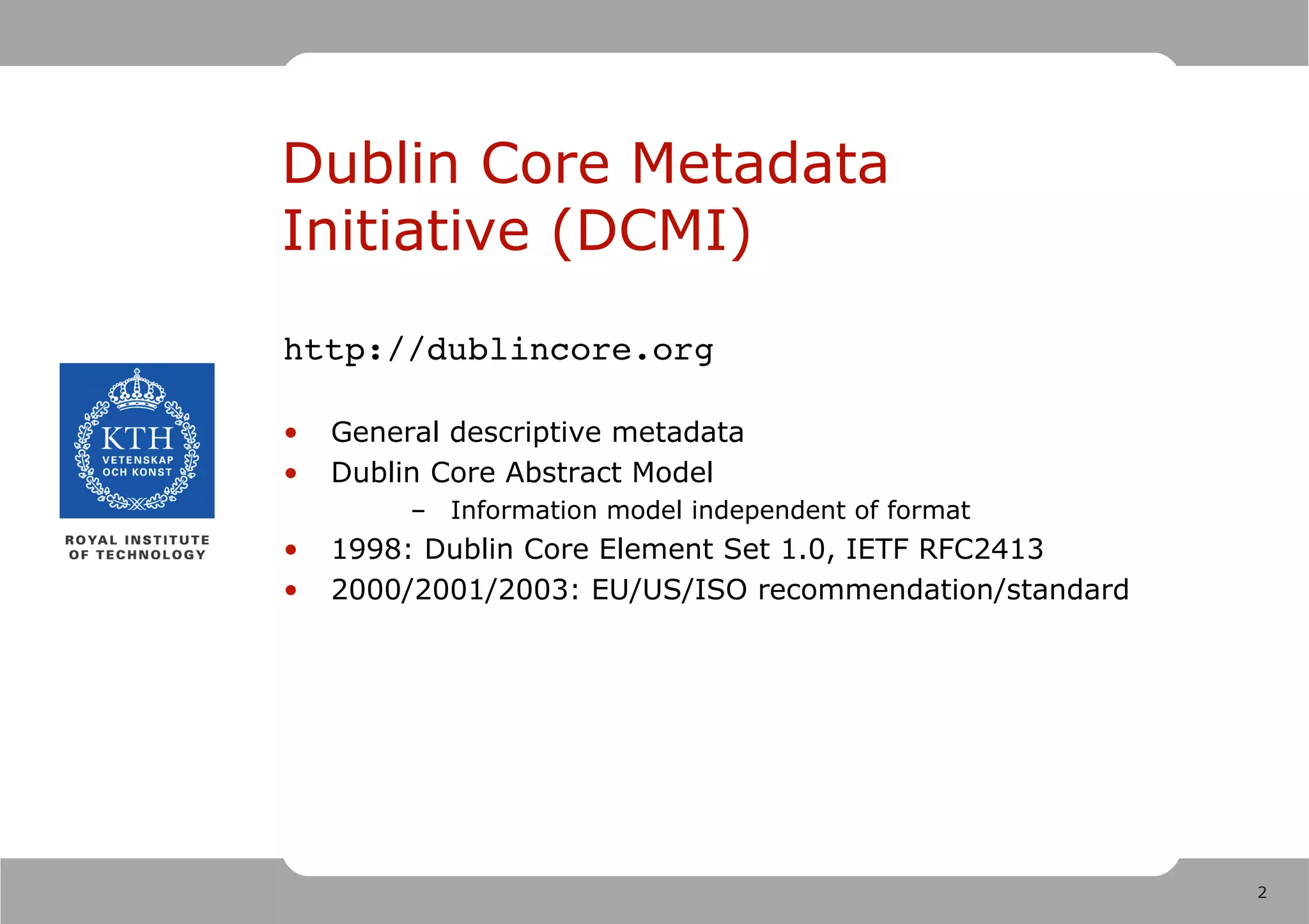 Dublin Core Metadata
Initiative (DCMI)
http://dublincore.org

•   General descriptive metadata
•   Dublin Core Abstract Model
         – Information model independent of format
•   1998: Dublin Core Element Set 1.0, IETF RFC2413
•   2000/2001/2003: EU/US/ISO recommendation/standard




                                                        2
 