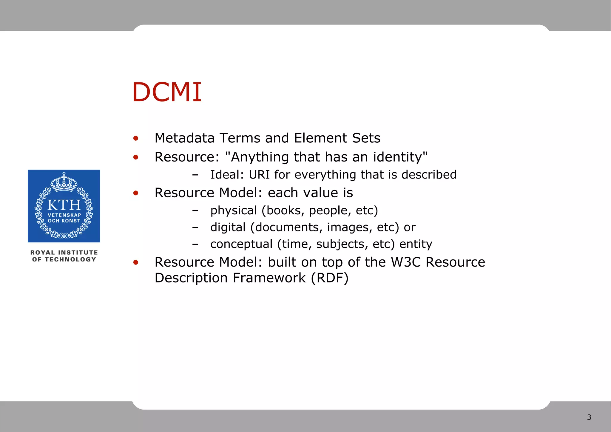 DCMI
•   Metadata Terms and Element Sets
•   Resource: "Anything that has an identity"
         – Ideal: URI for everything that is described
•   Resource Model: each value is
         – physical (books, people, etc)
         – digital (documents, images, etc) or
         – conceptual (time, subjects, etc) entity
•   Resource Model: built on top of the W3C Resource
    Description Framework (RDF)




                                                         3
 