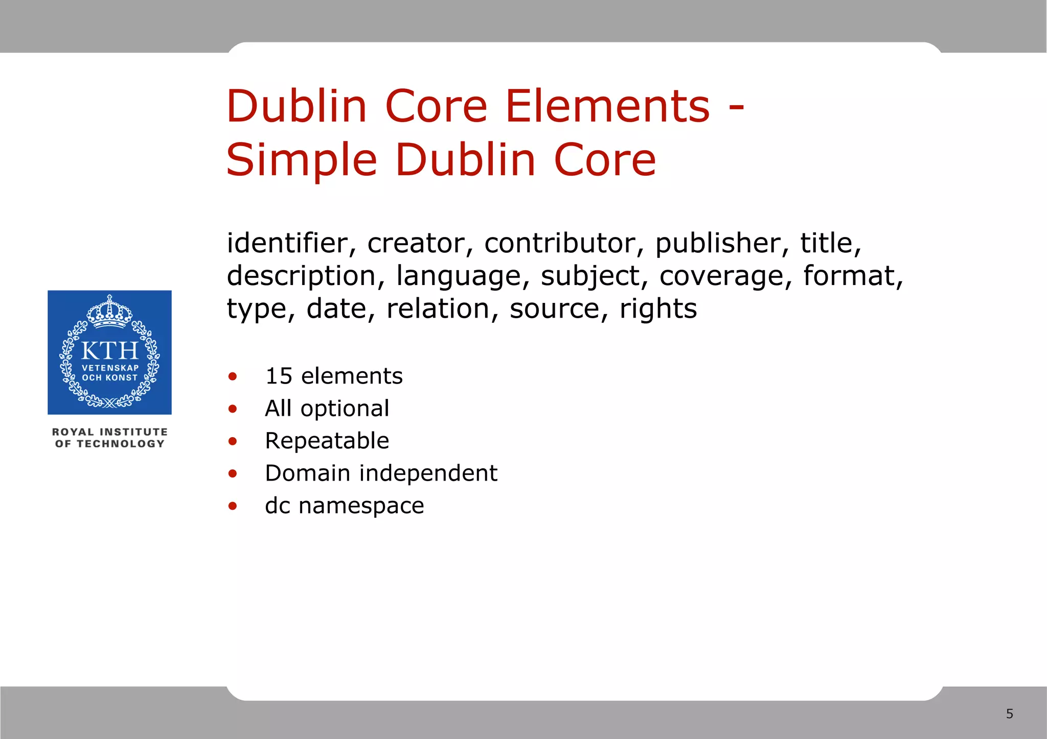 Dublin Core Elements -
Simple Dublin Core
identifier, creator, contributor, publisher, title,
description, language, subject, coverage, format,
type, date, relation, source, rights

•   15 elements
•   All optional
•   Repeatable
•   Domain independent
•   dc namespace




                                                      5
 