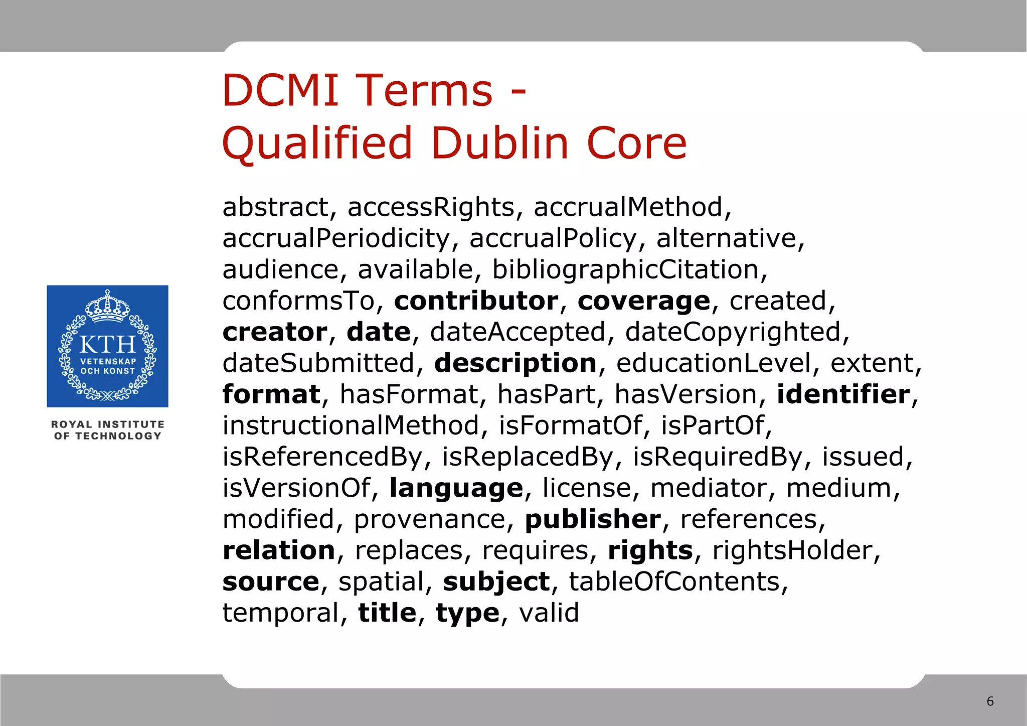 DCMI Terms -
Qualified Dublin Core
abstract, accessRights, accrualMethod,
accrualPeriodicity, accrualPolicy, alternative,
audience, available, bibliographicCitation,
conformsTo, contributor, coverage, created,
creator, date, dateAccepted, dateCopyrighted,
dateSubmitted, description, educationLevel, extent,
format, hasFormat, hasPart, hasVersion, identifier,
instructionalMethod, isFormatOf, isPartOf,
isReferencedBy, isReplacedBy, isRequiredBy, issued,
isVersionOf, language, license, mediator, medium,
modified, provenance, publisher, references,
relation, replaces, requires, rights, rightsHolder,
source, spatial, subject, tableOfContents,
temporal, title, type, valid


                                                      6
 