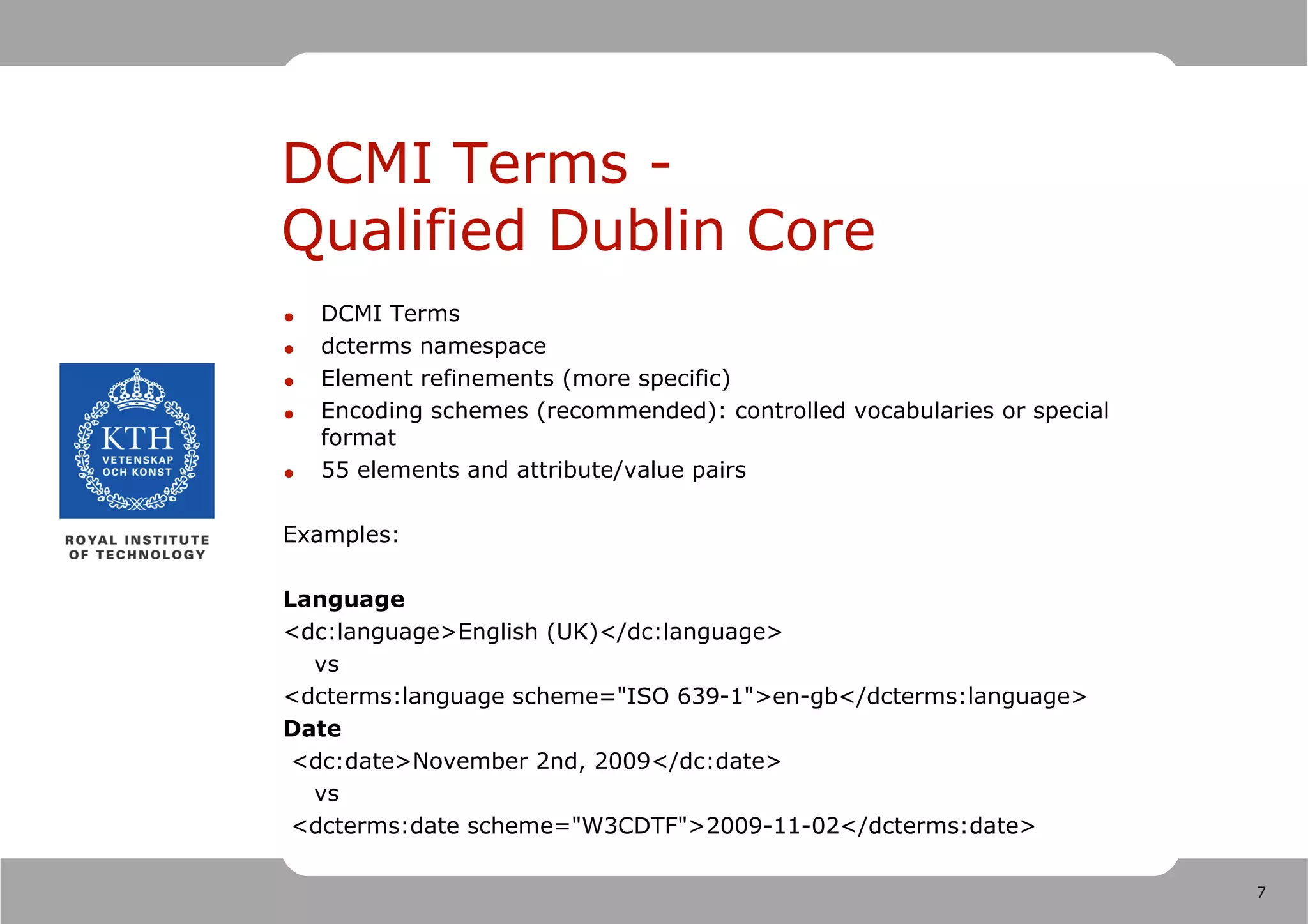 DCMI Terms -
Qualified Dublin Core
•   DCMI Terms
•   dcterms namespace
•   Element refinements (more specific)
•   Encoding schemes (recommended): controlled vocabularies or special
    format
•   55 elements and attribute/value pairs

Examples:

Language
<dc:language>English (UK)</dc:language>
  vs
<dcterms:language scheme="ISO 639-1">en-gb</dcterms:language>
Date
 <dc:date>November 2nd, 2009</dc:date>
  vs
 <dcterms:date scheme="W3CDTF">2009-11-02</dcterms:date>

                                                                         7
 