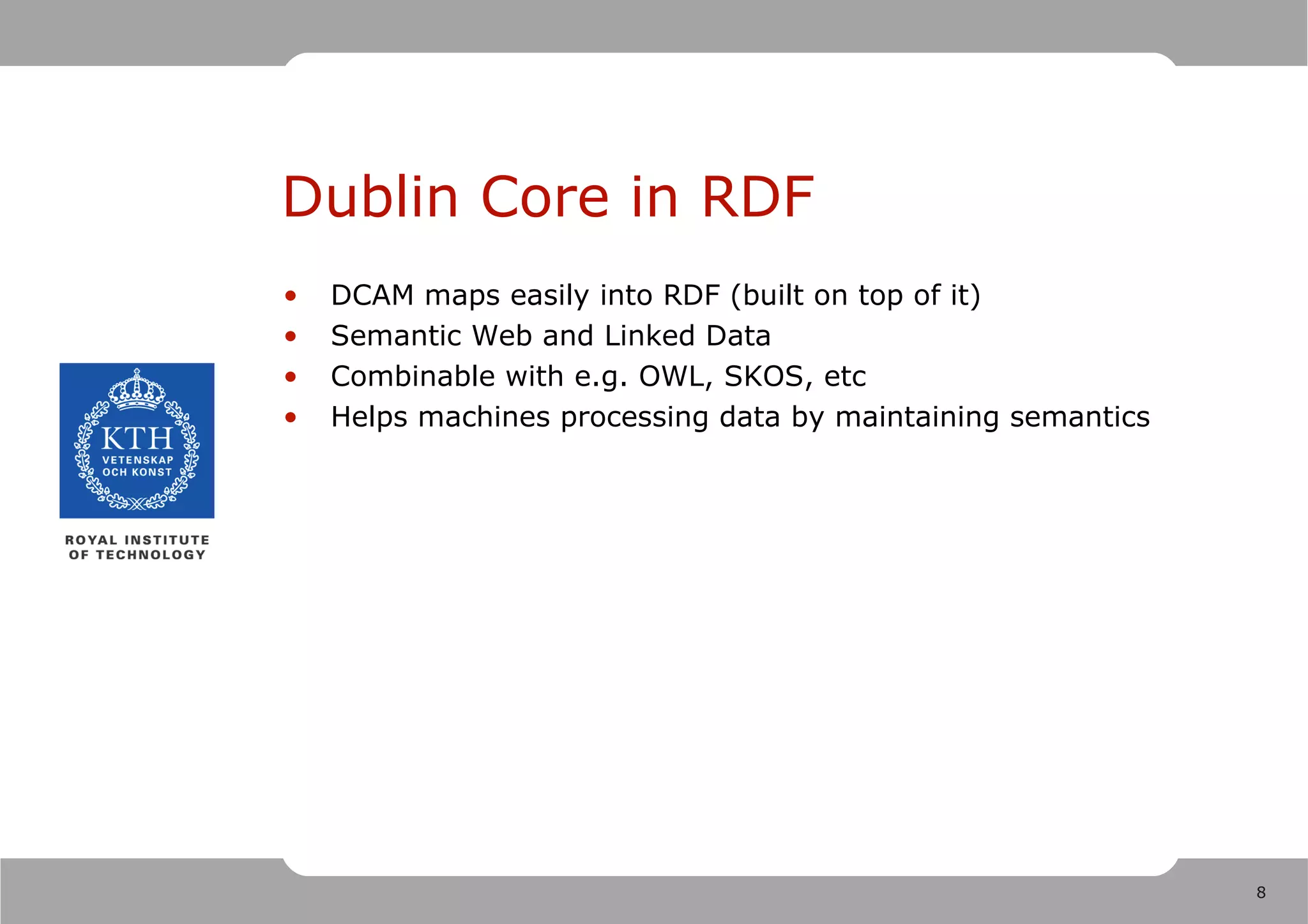 Dublin Core in RDF
•   DCAM maps easily into RDF (built on top of it)
•   Semantic Web and Linked Data
•   Combinable with e.g. OWL, SKOS, etc
•   Helps machines processing data by maintaining semantics




                                                              8
 