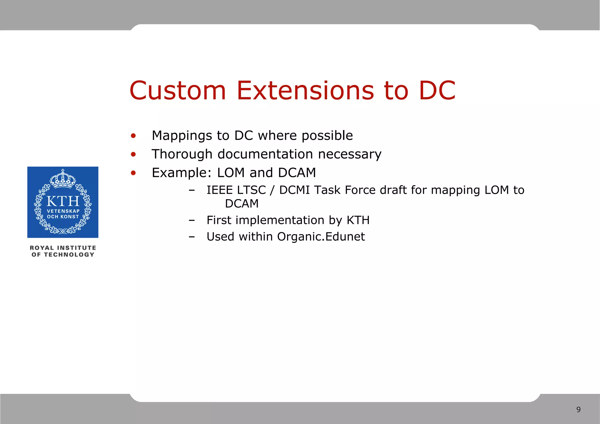 Custom Extensions to DC
•   Mappings to DC where possible
•   Thorough documentation necessary
•   Example: LOM and DCAM
         – IEEE LTSC / DCMI Task Force draft for mapping LOM to
               DCAM
         – First implementation by KTH
         – Used within Organic.Edunet




                                                                  9
 