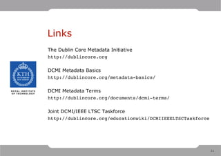 Links
The Dublin Core Metadata Initiative
http://dublincore.org

DCMI Metadata Basics
http://dublincore.org/metadata­basics/

DCMI Metadata Terms
http://dublincore.org/documents/dcmi­terms/

Joint DCMI/IEEE LTSC Taskforce
http://dublincore.org/educationwiki/DCMIIEEELTSCTaskforce




                                                            11
 