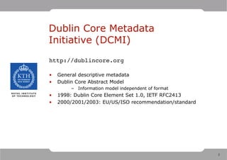 Dublin Core Metadata
Initiative (DCMI)
http://dublincore.org

•   General descriptive metadata
•   Dublin Core Abstract Model
         – Information model independent of format
•   1998: Dublin Core Element Set 1.0, IETF RFC2413
•   2000/2001/2003: EU/US/ISO recommendation/standard




                                                        2
 