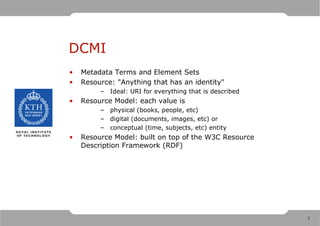 DCMI
•   Metadata Terms and Element Sets
•   Resource: "Anything that has an identity"
         – Ideal: URI for everything that is described
•   Resource Model: each value is
         – physical (books, people, etc)
         – digital (documents, images, etc) or
         – conceptual (time, subjects, etc) entity
•   Resource Model: built on top of the W3C Resource
    Description Framework (RDF)




                                                         3
 