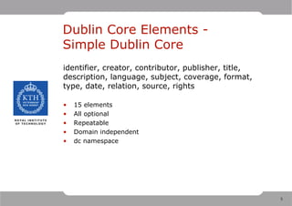 Dublin Core Elements -
Simple Dublin Core
identifier, creator, contributor, publisher, title,
description, language, subject, coverage, format,
type, date, relation, source, rights

•   15 elements
•   All optional
•   Repeatable
•   Domain independent
•   dc namespace




                                                      5
 