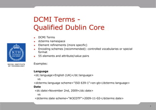DCMI Terms -
Qualified Dublin Core
•   DCMI Terms
•   dcterms namespace
•   Element refinements (more specific)
•   Encoding schemes (recommended): controlled vocabularies or special
    format
•   55 elements and attribute/value pairs

Examples:

Language
<dc:language>English (UK)</dc:language>
  vs
<dcterms:language scheme="ISO 639-1">en-gb</dcterms:language>
Date
 <dc:date>November 2nd, 2009</dc:date>
  vs
 <dcterms:date scheme="W3CDTF">2009-11-02</dcterms:date>

                                                                         7
 