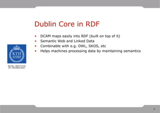 Dublin Core in RDF
•   DCAM maps easily into RDF (built on top of it)
•   Semantic Web and Linked Data
•   Combinable with e.g. OWL, SKOS, etc
•   Helps machines processing data by maintaining semantics




                                                              8
 