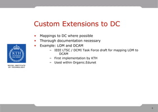 Custom Extensions to DC
•   Mappings to DC where possible
•   Thorough documentation necessary
•   Example: LOM and DCAM
         – IEEE LTSC / DCMI Task Force draft for mapping LOM to
               DCAM
         – First implementation by KTH
         – Used within Organic.Edunet




                                                                  9
 