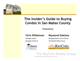 The Insider s Guide to Buying
    Insider’s
Condos in San Mateo County
                      Presented by


Chris Williamson             Raymond Stoklosa
Mortgage Advisor             Managing Broker and Co-Owner
Mortgage California          The RayChel Realty Group




                The RayChel Realty Group
             www.RayChelRealtyGroup.com
 