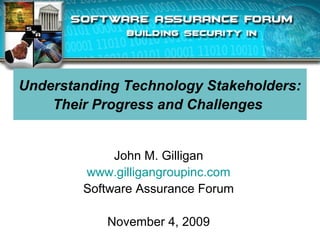 Understanding Technology Stakeholders:
Their Progress and Challenges
John M. Gilligan
www.gilligangroupinc.com
Software Assurance Forum
November 4, 2009
 