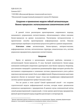 1
УДК 65.011.56
Симкин А.В.1,2
1 ГОУ ВПО «Московский физико-технический институт»
2 Московский государственный университет имени Н.Э. Баумана
Создание и применение модели гибкой автоматизации
бизнес-процессов с использованием семантических сетей
Аннотация
В данной статье рассмотрено проектирование современного подхода,
называемого «управлением соответствиями», обеспечивающего гибкое описание
бизнес-процессов на уровне пользователя. Рассмотрены методологические и
практические способы проектирования информационных систем. Описана
существующая апробация и полученные результаты работы в данном направлении.
Ключевые слова: автоматизация, бизнес-процесс, интернет-магазин,
информационная система, онтологическая структура, семантическая сеть, система
управление предприятием, управление соответствиями.
Введение
Время от времени в организациях возникает проблема, связанная с
автоматизацией бизнес-процессов. В силу быстрой изменчивости бизнес-среды
компаниям необходимо оперативно адаптировать свои бизнес-процессы. Например,
для компании «живущей» в динамично развивающейся сфере интернет ритейла без
постоянного сопровождения и изменения системы управленческого учета работа
персонала организации может быть малоэффективной. Формализованная адаптация
процессов обычно не вызывает труда1, тогда как модификация информационной
системы уровня предприятия требует больших затрат.
Что же делать в этом случае? Самый правильный способ - это создание
стратегической модели информационной системы, которая может динамически
изменяться одновременно с предприятием. В данном случае, компонентный метод
самый распространенный и правильный, с точки зрения архитектуры предприятия.
Данный архитектурный подход подробно рассмотрен в литературе [1].
1
Данное замечание сделано относительно затрат на ее реализацию. Однако, например, формализация
процесса с точки зрения программиста и пользователя может сильно отличаться.
 