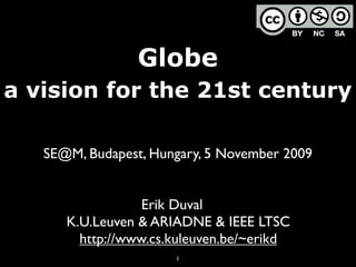 Globe
a vision for the 21st century

   SE@M, Budapest, Hungary, 5 November 2009


                  Erik Duval
      K.U.Leuven & ARIADNE & IEEE LTSC
        http://www.cs.kuleuven.be/~erikd
                      1
 