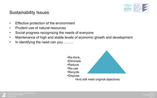 Sustainability Issues Effective protection of the environment Prudent use of natural resources Social progress recognising the needs of everyone Maintenance of high and stable levels of economic growth and development In identifying the need can you……… Re-think, Eliminate Reduce Re-use Recycle Dispose And still meet original objectives 