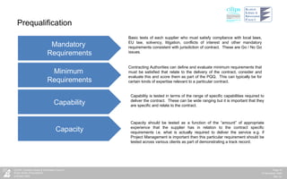 Prequalification Mandatory  Requirements Minimum  Requirements Capability Capacity Basic tests of each supplier who must satisfy compliance with local laws, EU law, solvency, litigation, conflicts of interest and other mandatory requirements consistent with jurisdiction of contract.  These are Go / No Go issues. Contracting Authorities can define and evaluate minimum requirements that must be satisfied that relate to the delivery of the contract, consider and evaluate this and score them as part of the PQQ.  This can typically be for certain kinds of expertise relevant to a particular contract. Capability is tested in terms of the range of specific capabilities required to deliver the contract.  These can be wide ranging but it is important that they are specific and relate to the contract. Capacity should be tested as a function of the “amount” of appropriate experience that the supplier has in relation to the contract specific requirements i.e. what is actually required to deliver the service e.g. if Project Management is important then this particular requirement should be tested across various clients as part of demonstrating a track record. 