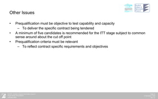 Other Issues Prequalification must be objective to test capability and capacity To deliver the specific contract being tendered A minimum of five candidates is recommended for the ITT stage subject to common sense around about the cut off point Prequalification criteria must be relevant  To reflect contract specific requirements and objectives  