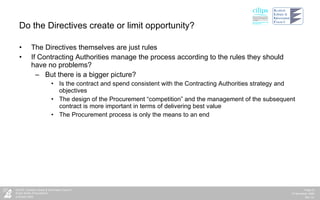 Do the Directives create or limit opportunity? The Directives themselves are just rules If Contracting Authorities manage the process according to the rules they should have no problems? But there is a bigger picture? Is the contract and spend consistent with the Contracting Authorities strategy and objectives The design of the Procurement “competition” and the management of the subsequent contract is more important in terms of delivering best value The Procurement process is only the means to an end  