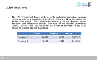 OJEU Thresholds The EC Procurement Rules apply to public authorities (including, amongst others, government departments, local authorities and NHS Authorities and Trusts) and certain utility companies operating in the Energy, Water, Transport and Telecomms sectors. The rules set out detailed procedures, Open, Restricted and Negotiated for the award of contracts whose value equals or exceeds specific thresholds.  Goods Services Works Threshold £ 90,319 90,319 3,497,313 Threshold € 133,00 133,000 5,150,000 