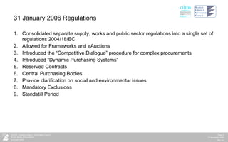 31 January 2006 Regulations  Consolidated separate supply, works and public sector regulations into a single set of regulations 2004/18/EC Allowed for Frameworks and eAuctions Introduced the “Competitive Dialogue” procedure for complex procurements Introduced “Dynamic Purchasing Systems” Reserved Contracts Central Purchasing Bodies Provide clarification on social and environmental issues Mandatory Exclusions Standstill Period 