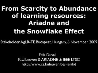 From Scarcity to Abundance
   of learning resources:
        Ariadne and
    the Snowflake Effect
Stakeholder AgLR-TF, Budapest, Hungary, 6 November 2009


                      Erik Duval
          K.U.Leuven & ARIADNE & IEEE LTSC
            http://www.cs.kuleuven.be/~erikd
                           1
 