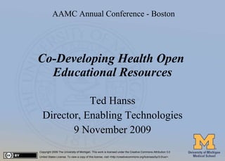 Co-Developing Health Open  Educational Resources Ted Hanss Director, Enabling Technologies 9 November 2009 Copyright 2009 The University of Michigan. This work is licensed under the Creative Commons Attribution 3.0  United States License. To view a copy of this license, visit <http://creativecommons.org/licenses/by/3.0/us/>. AAMC Annual Conference - Boston 