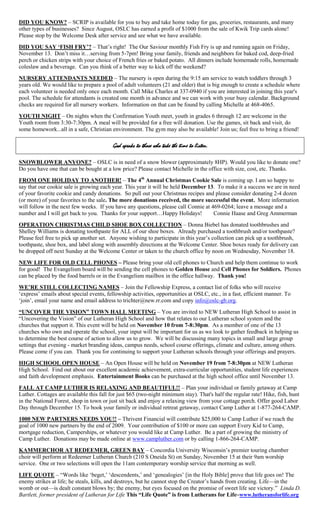 DID YOU KNOW? – SCRIP is available for you to buy and take home today for gas, groceries, restaurants, and many
other types of businesses? Since August, OSLC has earned a profit of $1000 from the sale of Kwik Trip cards alone!
Please stop by the Welcome Desk after service and see what we have available.
DID YOU SAY „FISH FRY‟? – That‘s right! The Our Saviour monthly Fish Fry is up and running again on Friday,
November 13. Don‘t miss it…serving from 5-7pm! Bring your family, friends and neighbors for baked cod, deep-fried
perch or chicken strips with your choice of French fries or baked potato. All dinners include homemade rolls, homemade
coleslaw and a beverage. Can you think of a better way to kick off the weekend?
NURSERY ATTENDANTS NEEDED – The nursery is open during the 9:15 am service to watch toddlers through 3
years old. We would like to prepare a pool of adult volunteers (21 and older) that is big enough to create a schedule where
each volunteer is needed only once each month. Call Mike Charles at 337-0940 if you are interested in joining this year's
pool. The schedule for attendants is created one month in advance and we can work with your busy calendar. Background
checks are required for all nursery workers. Information on that can be found by calling Michelle at 468-4065.
YOUTH NIGHT – On nights when the Confirmation Youth meet, youth in grades 6 through 12 are welcome in the
Youth room from 3:30-7:30pm. A meal will be provided for a free will donation. Use the games, sit back and visit, do
some homework...all in a safe, Christian environment. The gym may also be available! Join us; feel free to bring a friend!

                                          God speaks to those who take the time to listen.

SNOWBLOWER ANYONE? – OSLC is in need of a snow blower (approximately 8HP). Would you like to donate one?
Do you have one that can be bought at a low price? Please contact Michelle in the office with size, cost, etc. Thanks.
FROM ONE HOLIDAY TO ANOTHER! – The 4th Annual Christmas Cookie Sale is coming up. I am so happy to
say that our cookie sale is growing each year. This year it will be held December 13. To make it a success we are in need
of your favorite cookie and candy donations. So pull out your Christmas recipes and please consider donating 2-4 dozen
(or more) of your favorites to the sale. The more donations received, the more successful the event. More information
will follow in the next few weeks. If you have any questions, please call Connie at 469-0264; leave a message and a
number and I will get back to you. Thanks for your support…Happy Holidays!           Connie Haase and Greg Ammerman
OPERATION CHRISTMAS CHILD SHOE BOX COLLECTION – Donna Biebel has donated toothbrushes and
Shelley Williams is donating toothpaste for ALL of our shoe boxes. Already purchased a toothbrush and/or toothpaste?
Please feel free to pick up another set. Anyone wishing to participate in this year‘s collection can pick up a toothbrush,
toothpaste, shoe box, and label along with assembly directions at the Welcome Center. Shoe boxes ready for delivery can
be dropped off next Sunday at the Welcome Center or taken to the church office by noon on Wednesday, November 18.
NEW LIFE FOR OLD CELL PHONES – Please bring your old cell phones to Church and help them continue to work
for good! The Evangelism board will be sending the cell phones to Golden House and Cell Phones for Soldiers. Phones
can be placed by the food barrels or in the Evangelism mailbox in the office hallway. Thank you!
WE‟RE STILL COLLECTING NAMES – Join the Fellowship Express, a contact list of folks who will receive
‗express‘ emails about special events, fellowship activities, opportunities at OSLC, etc., in a fast, efficient manner. To
‗join‘, email your name and email address to trichter@new.rr.com and copy info@oslc-gb.org.
“UNCOVER THE VISION” TOWN HALL MEETING – You are invited to NEW Lutheran High School to assist in
―Uncovering the Vision‖ of our Lutheran High School and how that relates to our Lutheran school system and the
churches that support it. This event will be held on November 10 from 7-8:30pm. As a member of one of the 13
churches who own and operate the school, your input will be important for us as we look to gather feedback in helping us
to determine the best course of action to allow us to grow. We will be discussing many topics in small and large group
settings that evening - market branding ideas, campus needs, school course offerings, climate and culture, among others.
Please come if you can. Thank you for continuing to support your Lutheran schools through your offerings and prayers.
HIGH SCHOOL OPEN HOUSE – An Open House will be held on November 19 from 7-8:30pm at NEW Lutheran
High School. Find out about our excellent academic achievement, extra-curricular opportunities, student life experiences
and faith development emphasis. Entertainment Books can be purchased at the high school office until November 13.
FALL AT CAMP LUTHER IS RELAXING AND BEAUTIFUL!! – Plan your individual or family getaway at Camp
Luther. Cottages are available this fall for just $65 (two-night minimum stay). That's half the regular rate! Hike, fish, hunt
in the National Forest, shop in town or just sit back and enjoy a relaxing view from your cottage porch. Offer good Labor
Day through December 15. To book your family or individual retreat getaway, contact Camp Luther at 1-877-264-CAMP.
1000 NEW PARTNERS NEEDS YOU!! – Thrivent Financial will contribute $25,000 to Camp Luther if we reach the
goal of 1000 new partners by the end of 2009. Your contribution of $100 or more can support Every Kid to Camp,
mortgage reduction, Camperships, or whatever you would like at Camp Luther. Be a part of growing the ministry of
Camp Luther. Donations may be made online at www.campluther.com or by calling 1-866-264-CAMP.
KAMMERCHOR AT REDEEMER, GREEN BAY – Concordia University Wisconsin‘s premier touring chamber
choir will perform at Redeemer Lutheran Church (210 S Oneida St) on Sunday, November 15 at their 9am worship
service. One or two selections will open the 11am contemporary worship service that morning as well.
LIFE QUOTE – ―Words like ‗beget,‘ ‗descendents,‘ and ‗genealogies‘ [in the Holy Bible] prove that life goes on! The
enemy strikes at life; he steals, kills, and destroys, but he cannot stop the Creator‘s hands from creating. Life—in the
womb or out—is dealt constant blows by; the enemy, but eyes focused on the promise of sweet life see victory.‖ Linda D.
Bartlett, former president of Lutheran for Life This “Life Quote” is from Lutherans for Life–www.lutheransforlife.org
 