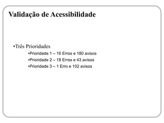 Validação de Acessibilidade



 ●Três Prioridades
       ●   Prioridade 1 – 16 Erros e 180 avisos
       ●   Prioridade 2 – 18 Erros e 43 avisos
       ●   Prioridade 3 – 1 Erro e 102 avisos
 