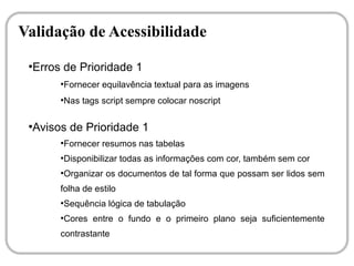 Validação de Acessibilidade
 ●
  Erros de Prioridade 1
       ●
           Fornecer equilavência textual para as imagens
       ●
           Nas tags script sempre colocar noscript

 ●
  Avisos de Prioridade 1
       ●
           Fornecer resumos nas tabelas
       ●
           Disponibilizar todas as informações com cor, também sem cor
       ●
           Organizar os documentos de tal forma que possam ser lidos sem
       folha de estilo
       ●
           Sequência lógica de tabulação
       ●
           Cores entre o fundo e o primeiro plano seja suficientemente
       contrastante
 