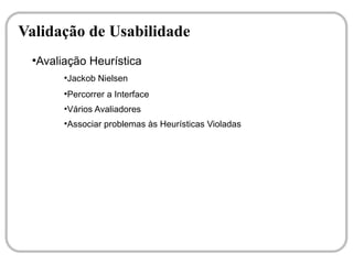 Validação de Usabilidade
 ●
  Avaliação Heurística
       ●
           Jackob Nielsen
       ●
           Percorrer a Interface
       ●
           Vários Avaliadores
       ●
           Associar problemas às Heurísticas Violadas
 