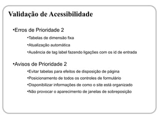 Validação de Acessibilidade
 ●
  Erros de Prioridade 2
       ●
           Tabelas de dimensão fixa
       ●
           Atualização automática
       ●
           Ausência de tag label fazendo ligações com os id de entrada

 ●
  Avisos de Prioridade 2
       ●
           Evitar tabelas para efeitos de disposição de página
       ●
           Posicionamento de todos os controles de formulário
       ●
           Disponibilizar informações de como o site está organizado
       ●
           Não provocar o aparecimento de janelas de sobreposição
 