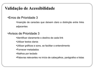 Validação de Acessibilidade
 ●
  Erros de Prioridade 3
       ●
           Inserção de caractes que deixem claro a distinção entre links
       adjacentes

 ●
  Avisos de Prioridade 3
       ●
           Identificar claramente o destino de cada link
       ●
           Utilizar textos claros
       ●
           Utilizar gráficos e sons, se facilitar o entendimento
       ●
           Fornecer metadados
       ●
           Atalhos por teclado
       ●
           Palavras relevantes no início de cabeçalhos, parágrafos e listas
 
