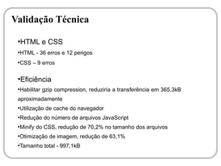 Validação Técnica
 ●
     HTML e CSS
 ●
     HTML - 36 erros e 12 perigos
 ●
     CSS – 9 erros

 ●
     Eficiência
 ●
     Habilitar gzip compression, reduziria a transferência em 365,3kB
 aproximadamente
 ●
     Utilização de cache do navegador
 ●
     Redução do número de arquivos JavaScript
 ●
     Minify do CSS, redução de 70,2% no tamanho dos arquivos
 ●
     Otimização de imagem, redução de 63,1%
 ●
     Tamanho total - 997,1kB
 