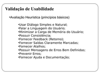 Validação de Usabilidade
 ●
  Avaliação Heurística (princípios básicos)
       ●
         Usar Diálogo Simples e Natural;
       ●
         Falar a Linguagem do Usuário;
       ●
         Minimizar a Carga de Memória do Usuário;
       ●
         Possuir Consistência;
       ●
         Fornecer Feedback (Retorno);
       ●
         Fornecer Saídas Claramente Marcadas;
       ●
         Fornecer Atalhos;
       ●
         Possuir Mensagens de Erros Bem Definidas;
       ●
         Prevenir Erros;
       ●
         Fornecer Ajuda e Documentação;
 