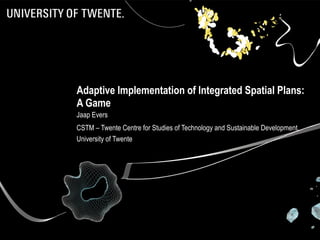 Adaptive Implementation of Integrated Spatial Plans: A Game Jaap Evers CSTM – Twente Centre for Studies of Technology and Sustainable Development, University of Twente 