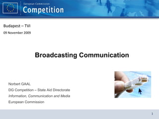 Broadcasting Communication Norbert GAAL DG Competition – State Aid Directorate Information, Communication and Media European Commission Budapest – TVI  09 November 2009 