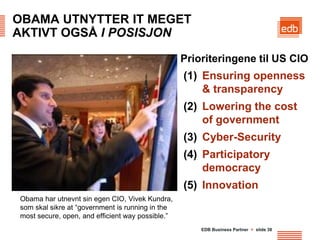 OBAMA UTNYTTER IT MEGET
AKTIVT OGSÅ I POSISJON

                                                  Prioriteringene til US CIO
                                                  (1) Ensuring openness
                                                      & transparency
                                                  (2) Lowering the cost
                                                      of government
                                                  (3) Cyber-Security
                                                  (4) Participatory
                                                      democracy
                                                  (5) Innovation
Obama har utnevnt sin egen CIO, Vivek Kundra,
som skal sikre at “government is running in the
most secure, open, and efficient way possible.”
                                                      EDB Business Partner > slide 38
 