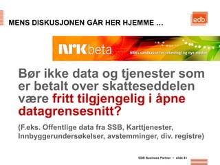 MENS DISKUSJONEN GÅR HER HJEMME …




  Bør ikke data og tjenester som
  er betalt over skatteseddelen
  være fritt tilgjengelig i åpne
  datagrensesnitt?
  (F.eks. Offentlige data fra SSB, Karttjenester,
  Innbyggerundersøkelser, avstemminger, div. registre)

                                   EDB Business Partner > slide 41
 