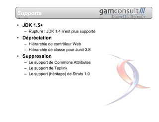 Supports

• JDK 1.5+
  – Rupture : JDK 1.4 n’est plus supporté
• Dépréciation
  – Hiérarchie de contrôleur Web
  – Hiérarchie de classe pour Junit 3.8
• Suppression
  – Le support de Commons Attributes
  – Le support de Toplink
  – Le support (héritage) de Struts 1.0
 