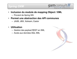 Spring OXM

• Inclusion du module de mapping Object / XML
   – Provient de Spring WS
• Permet une abstraction des API communes
   – JAXB, JiBX, Xstream, Castor


• Utilisation
   – Gestion des payload REST en XML
   – Accès aux données SQL XML
 