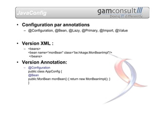 JavaConfig

• Configuration par annotations
   – @Configuration, @Bean, @Lazy, @Primary, @Import, @Value


• Version XML :
   – <beans>
     <bean name=“monBean" class=“be.hikage.MonBeanImpl"/>
     </beans>

• Version Annotation:
   – @Configuration
     public class AppConfig {
     @Bean
     public MonBean monBean() { return new MonBeanImpl(); }
     }
 