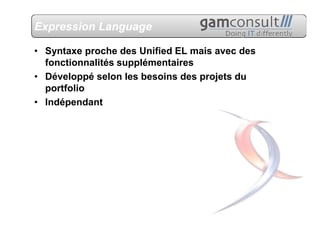 Expression Language

• Syntaxe proche des Unified EL mais avec des
  fonctionnalités supplémentaires
• Développé selon les besoins des projets du
  portfolio
• Indépendant
 